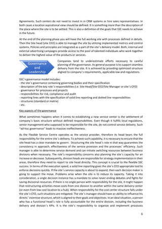 6
Agreements. Such centers do not need to invest in in CRM systems or hire sales representatives. In
both cases a location aspirational view should be defined. It is something more than the description of
the place where the site is to be settled. This is also a definition of the goals that SSC needs to achieve
in the future.
At the end of the planning phase you will have the full working site with processes defined in details.
Then the Site head (site CEO) is able to manage the site by utilizing implemented metrics and control
systems. Policies and principles are integrated as a part of the site’s delivery model. Both, internal and
external advertising campaigns provide access to the pool of talented individuals who work together
to deliver the highest value of the products or services.
Companies tend to underestimate efforts necessary to careful
planning of the governance. Its general purpose is to support seamless
delivery from the site. It is achieved by providing optimized structure
aligned to company’s requirements, applicable law and regulations.
SSC’s governance model includes:
- the site’s governance containing governing bodies and their specification
- description of the key role’s responsibilities (i.e. Site Head/Site CEO/Site Manager or site’s CFO)
- governance for processes and projects
- responsibilities for risk, compliance and audit
- reporting lines with the specification of solid line reporting and dotted line responsibilities
- structures (standard or matrix)
- etc.
Key aspects of the governance
What sometimes happens when it comes to establishing a new service center is the settlement of
company’s basic structure without defined responsibilities. Even though it fulfills local regulations,
senior management who supposed to be responsible for the site, do not control service delivery. Such
“ad-hoc governance” leads to massive ineffectiveness.
As the Flexible Service Centre operates as the service provider, therefore its head bears the full
responsibility for the entire site’s delivery. To achieve such capability, it is necessary to ensure that the
site head has a clear mandate to govern. Structuring the site head’s role in that way guarantees the
consistency in approach, effectiveness of the service provision and the processes’ efficiency. Such
manager is able to determine service demand and can initiate switching resources between business
divisions when necessary. The role’s responsibility concerns also planning the site’s capacity for an
increase or decrease. Subsequently, division heads are responsible for strategy implementation in their
areas, therefore they need to report to site head directly. This concept is crucial to the flexible SSC
success. In terms of the execution speed, a solid line reporting gives the site’s CEO appropriate tool to
enforce decisions quickly. If the site’s service capacity is about to expand, then each decision maker is
going to support the move. Problems arise when the site is to reduce its capacity. Taking it into
consideration, a single decision instance has a mandate to solve never-ending debates and fights for
saving divisional resources. If there is no single person with responsibility for the site, it might happen
that restructuring activities move costs from one division to another within the same delivery center
(or even from low cost location to a hub). When responsibility for the cost center structure falls under
the site’s CFO, such situations are mitigated. The site’s manager should have an ability to influence his
directs’ incentive structure, which is aligned to their goals and objectives. In an ideal situation, a person
who has a functional head’s role is fully accountable for the entire division, including the business
delivery and division’s KPIs. It is the role’s responsibility to organize and implement processes
Governance
and
Leadership
 