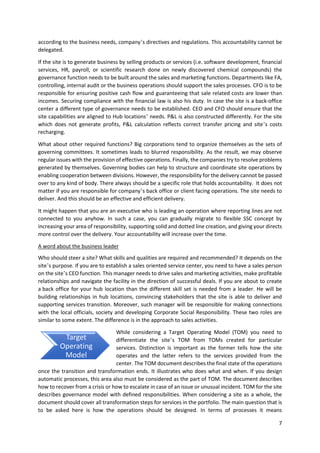 7
according to the business needs, company’s directives and regulations. This accountability cannot be
delegated.
If the site is to generate business by selling products or services (i.e. software development, financial
services, HR, payroll, or scientific research done on newly discovered chemical compounds) the
governance function needs to be built around the sales and marketing functions. Departments like FA,
controlling, internal audit or the business operations should support the sales processes. CFO is to be
responsible for ensuring positive cash flow and guaranteeing that sale related costs are lower than
incomes. Securing compliance with the financial law is also his duty. In case the site is a back-office
center a different type of governance needs to be established. CEO and CFO should ensure that the
site capabilities are aligned to Hub locations’ needs. P&L is also constructed differently. For the site
which does not generate profits, P&L calculation reflects correct transfer pricing and site’s costs
recharging.
What about other required functions? Big corporations tend to organize themselves as the sets of
governing committees. It sometimes leads to blurred responsibility. As the result, we may observe
regular issues with the provision of effective operations. Finally, the companies try to resolve problems
generated by themselves. Governing bodies can help to structure and coordinate site operations by
enabling cooperation between divisions. However, the responsibility for the delivery cannot be passed
over to any kind of body. There always should be a specific role that holds accountability. It does not
matter if you are responsible for company’s back office or client facing operations. The site needs to
deliver. And this should be an effective and efficient delivery.
It might happen that you are an executive who is leading an operation where reporting lines are not
connected to you anyhow. In such a case, you can gradually migrate to flexible SSC concept by
increasing your area of responsibility, supporting solid and dotted line creation, and giving your directs
more control over the delivery. Your accountability will increase over the time.
A word about the business leader
Who should steer a site? What skills and qualities are required and recommended? It depends on the
site’s purpose. If you are to establish a sales oriented service center, you need to have a sales person
on the site’s CEO function. This manager needs to drive sales and marketing activities, make profitable
relationships and navigate the facility in the direction of successful deals. If you are about to create
a back office for your hub location than the different skill set is needed from a leader. He will be
building relationships in hub locations, convincing stakeholders that the site is able to deliver and
supporting services transition. Moreover, such manager will be responsible for making connections
with the local officials, society and developing Corporate Social Responsibility. These two roles are
similar to some extent. The difference is in the approach to sales activities.
While considering a Target Operating Model (TOM) you need to
differentiate the site’s TOM from TOMs created for particular
services. Distinction is important as the former tells how the site
operates and the latter refers to the services provided from the
center. The TOM document describes the final state of the operations
once the transition and transformation ends. It illustrates who does what and when. If you design
automatic processes, this area also must be considered as the part of TOM. The document describes
how to recover from a crisis or how to escalate in case of an issue or unusual incident. TOM for the site
describes governance model with defined responsibilities. When considering a site as a whole, the
document should cover all transformation steps for services in the portfolio. The main question that is
to be asked here is how the operations should be designed. In terms of processes it means
Target
Operating
Model
 