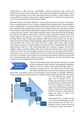 8
implementation of agile and lean methodologies, reducing unnecessary steps, checking for
inefficiencies and their constant elimination. “Lean” gates and checkouts should become a part of
business review meetings. It is not about reporting yet another set of KPIs. It is about making a center
as much efficient as possible and ensuring an “agile management” is a vital part of the governance.
“Lean” alone however does not make the center flexible.
What else should be considered? Migrated or newly created processes can’t be just “copy pasted”
from the sending location or client’s company. Flexibility means scalability which is closely related to
process standardization. Less process deviations equals lower operational costs. Increase in common
tasks’ workload can be supported by resources that are trained already. They know how to perform
the work based on SOPs (Standard Operating Procedures). Automation is also a good example on how
to enhance process capacity. If you properly implement robotics and machine learning technologies,
the reduction of workforce would not be a bad thing, though. Automated solutions are far more
reliable, stable and less expensive in the long run. In case of using them, you need to take care of
recruiting different type of supporting employees. While hiring, consider people who are able to
implement and control robots. Savings will be high, quality will improve and you will be able to process
more operations from a server room rather than from a regular service center. When properly
implemented, automation increases scalability as robots do less errors. A very good idea of automation
implementation could be in a SSC’s purchasing department. Sometime it happens that the offer
available in public is provided in better quality and at a lower price than the same service or product
available in the site. Some say the bigger companies pay more for the same thing. Unfortunately, in
many cases it is true. If you are responsible for the site, you might think of implementing mechanisms
to prevent such situations. Site purchases can be monitored and constantly analyzed in an automatic
way. If external providers offer a 30% lower price for a VIP apartment, then the site should not pay
a regular price for a standard room in the same hotel.
Once you’ve identified the type of desired future operations, you need
to focus on selection of process domains that are going be migrated or
taken over from the customer. These could be HR, legal support, IT,
marketing, translation services, risk, internal audit and many more.
After domain identification, you need to select particular processes like
service desk, reconciliation services, EDI processing, accounts payable or receivable, agreements
creation or processing etc. Which processes or projects should be supported by the site? The answer
is, all the processes that support the
vision and are defined by the site
strategy. All the operations should also
be covered by the customers financially.
If the site is a Business Generator and
a part of the offering does not provide
income, it needs to be removed from the
portfolio. If a process or project does not
support the Vision, it needs to be
changed or withdrawn.
Good practice says it is better to have
a full end-to-end responsibility for the
service provision from the site. This is
absolutely critical to have control over
the processes, services and projects. If
Service
Selection
 