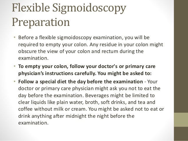 Flexible Sigmoidoscopy
Preparation
• Before a flexible sigmoidoscopy examination, you will be
required to empty your colon. Any residue in your colon might
obscure the view of your colon and rectum during the
examination.
• To empty your colon, follow your doctor's or primary care
physician’s instructions carefully. You might be asked to:
• Follow a special diet the day before the examination - Your
doctor or primary care physician might ask you not to eat the
day before the examination. Beverages might be limited to
clear liquids like plain water, broth, soft drinks, and tea and
coffee without milk or cream. You might be asked not to eat or
drink anything after midnight the night before the
examination.
 