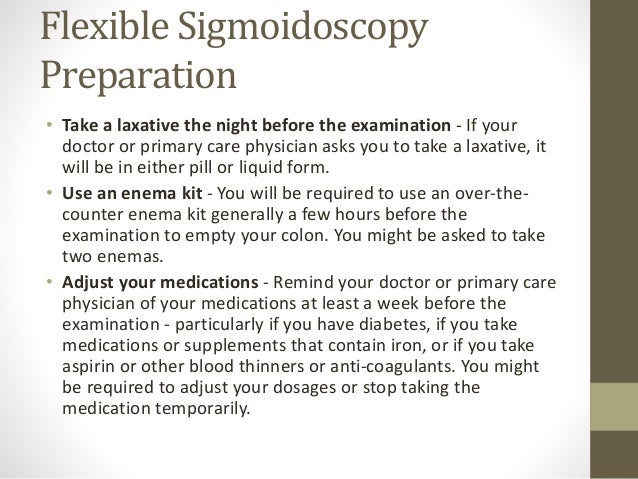 Flexible Sigmoidoscopy
Preparation
• Take a laxative the night before the examination - If your
doctor or primary care physician asks you to take a laxative, it
will be in either pill or liquid form.
• Use an enema kit - You will be required to use an over-the-
counter enema kit generally a few hours before the
examination to empty your colon. You might be asked to take
two enemas.
• Adjust your medications - Remind your doctor or primary care
physician of your medications at least a week before the
examination - particularly if you have diabetes, if you take
medications or supplements that contain iron, or if you take
aspirin or other blood thinners or anti-coagulants. You might
be required to adjust your dosages or stop taking the
medication temporarily.
 