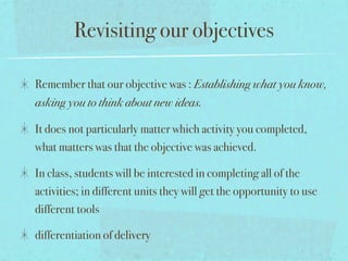 Revisiting our objectives

Remember that our objective was : Establishing what you know,
asking you to think about new ideas.

It does not particularly matter which activity you completed,
what matters was that the objective was achieved.

In class, students will be interested in completing all of the
activities; in different units they will get the opportunity to use
different tools

differentiation of delivery
 