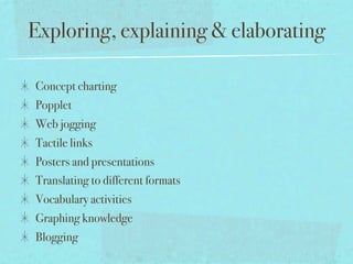 Exploring, explaining & elaborating

Concept charting
Popplet
Web jogging
Tactile links
Posters and presentations
Translating to different formats
Vocabulary activities
Graphing knowledge
Blogging
 