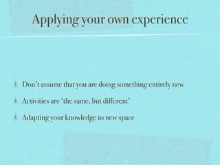 Applying your own experience



Don’t assume that you are doing something entirely new

Activities are ‘the same, but different’

Adapting your knowledge to new space
 