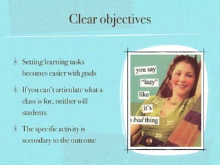 Clear objectives

Setting learning tasks
becomes easier with goals

If you can’t articulate what a
class is for, neither will
students

The specific activity is
secondary to the outcome
 