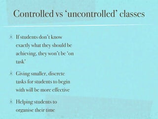 Controlled vs ‘uncontrolled’ classes

If students don’t know
exactly what they should be
achieving, they won’t be ‘on
task’

Giving smaller, discrete
tasks for students to begin
with will be more effective

Helping students to
organise their time
 