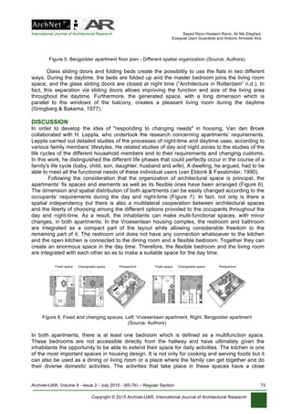 International Journal of Architectural Research Seyed Reza Hosseini Raviz, Ali Nik Eteghad,
Ezequiel Uson Guardiola and Antonio Armesto Aira
Archnet-IJAR, Volume 9 - Issue 2 - July 2015 - (65-76) – Regular Section 73
Copyright © 2015 Archnet-IJAR, International Journal of Architectural Research
Figure 5. Bergpolder apartment floor plan - Different spatial organization (Source: Authors)
Glass sliding doors and folding beds create the possibility to use the flats in two different
ways. During the daytime, the beds are folded up and the master bedroom joins the living room
space; and the glass sliding doors are closed at night time (“Architecture in Rotterdam” n.d.). In
fact, this separation via sliding doors allows improving the function and size of the living area
throughout the daytime. Furthermore, the generated space, with a long dimension which is
parallel to the windows of the balcony, creates a pleasant living room during the daytime
(Gringberg & Bakema, 1977).
DISCUSSION
In order to develop the idea of "responding to changing needs" in housing, Van den Broek
collaborated with H. Leppla, who undertook the research concerning apartments’ requirements.
Leppla carried out detailed studies of the processes of night-time and daytime uses, according to
various family members’ lifestyles. He related studies of day and night zones to the studies of the
life cycles of the different household members and to their requirements and changing customs.
In this work, he distinguished the different life phases that could perfectly occur in the course of a
family's life cycle (baby, child, son, daughter, husband and wife). A dwelling, he argued, had to be
able to meet all the functional needs of these individual users (van Eldonk & Fassbinder, 1990).
Following the consideration that the organization of architectural space is principal, the
apartments’ fix spaces and elements as well as its flexible ones have been arranged (Figure 6).
The dimension and spatial distribution of both apartments can be easily changed according to the
occupants’ requirements during the day and night-time (Figure 7). In fact, not only is there a
spatial independency but there is also a multilateral cooperation between architectural spaces
and the liberty of choosing among the different options provided to the occupants throughout the
day and night-time. As a result, the inhabitants can make multi-functional spaces, with minor
changes, in both apartments. In the Vroesenlaan housing complex, the restroom and bathroom
are integrated as a compact part of the layout while allowing considerable freedom to the
remaining part of it. The restroom unit does not have any connection whatsoever to the kitchen
and the open kitchen is connected to the dining room and a flexible bedroom. Together they can
create an enormous space in the day time. Therefore, the flexible bedroom and the living room
are integrated with each other so as to make a suitable space for the day time.
Figure 6. Fixed and changing spaces. Left: Vroesenlaan apartment. Right: Bergpolder apartment
(Source: Authors)
In both apartments, there is at least one bedroom which is defined as a multifunction space.
These bedrooms are not accessible directly from the hallway and have ultimately given the
inhabitants the opportunity to be able to extend their space for daily activities. The kitchen is one
of the most important spaces in housing design. It is not only for cooking and serving foods but it
can also be used as a dining or living room or a place where the family can get together and do
their diverse domestic activities. The activities that take place in these spaces have a close
 
