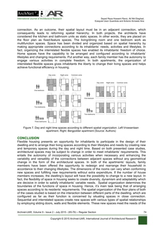 International Journal of Architectural Research Seyed Reza Hosseini Raviz, Ali Nik Eteghad,
Ezequiel Uson Guardiola and Antonio Armesto Aira
Archnet-IJAR, Volume 9 - Issue 2 - July 2015 - (65-76) – Regular Section 74
Copyright © 2015 Archnet-IJAR, International Journal of Architectural Research
connection. As an outcome, their spatial layout must be in an adjacent connection, which
consequently leads to reforming spatial hierarchy. In both projects, the architects have
considered the kitchen and bathroom units as static spaces. In other words, they are placed on
the floor plan as fixed-feature spaces. The living/dining room and one bedroom work as
multifunction spaces. Space has been divided and organized based on spatial hierarchy by
making appropriate connections according to its inhabitants’ needs, activities and lifestyles. In
fact, organizing the interrelated flexible spaces has enabled its inhabitants’ freedom of choice.
Home spaces have the capability to be arranged and configured according to inhabitants’
lifestyles and changing requirements. Put another way, each family member has the autonomy to
engage various activities in complete freedom. In both apartments, the organization of
interrelated flexible spaces gives inhabitants the liberty to change their living spaces and helps
achieve functional efficiency in housing.
Figure 7. Day and night time spaces according to different spatial organization. Left:Vroesenlaan
apartment. Right: Bergpolder apartment (Source: Authors)
CONCLUSION
Flexible housing presents an opportunity for inhabitants to participate in the design of their
dwelling and to arrange their living spaces according to their lifestyles and needs by creating new
and temporary spaces during the day and night time. Based on both presented case studies,
architectural spaces may be subject to change in order to meet inhabitants’ requirements. This
entails the autonomy of incorporating various activities when necessary and enhancing the
variability and versatility of the connections between adjacent spaces without any geometrical
change in the form of the architectural spaces. In both of the apartments’ layouts, family
members have been offered the opportunity to redesign and rearrange their household in
accordance to their changing lifestyles. The dimensions of the rooms can vary when conforming
new spaces and fulfilling new requirements without extra expenditure. If the number of house
members increases, the dwelling’s layout will have the possibility to change to a new layout. In
fact, the flexibility of space in housing seeks to create diversity, dynamism and adaptability which
are decisive in order to satisfy inhabitants’ variable needs. Spatial organization determines the
boundaries of the functions of space in housing. Hence, it’s main task being that of arranging
spaces according to its residents’ requirements. The spatial organization of the floor plans of both
of the cases studied is based on the interaction between different parts of the dwelling, which are
configured as far as their function is concerned by situating spaces in close connection.
Sequential and interrelated spaces create new spaces with various types of spatial relationships
by employing sliding doors, walls and flexible elements. These new spaces meet the needs of the
 