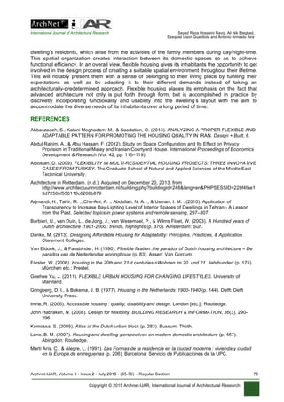 International Journal of Architectural Research Seyed Reza Hosseini Raviz, Ali Nik Eteghad,
Ezequiel Uson Guardiola and Antonio Armesto Aira
Archnet-IJAR, Volume 9 - Issue 2 - July 2015 - (65-76) – Regular Section 75
Copyright © 2015 Archnet-IJAR, International Journal of Architectural Research
dwelling’s residents, which arise from the activities of the family members during day/night-time.
This spatial organization creates interaction between its domestic spaces so as to achieve
functional efficiency. In an overall view, flexible housing gives its inhabitants the opportunity to get
involved in the design process of creating a suitable spatial environment throughout their lifetime.
This will notably present them with a sense of belonging to their living place by fulfilling their
expectations as well as by adapting it to their different demands instead of taking an
architecturally-predetermined approach. Flexible housing places its emphasis on the fact that
advanced architecture not only is put forth through form, but is accomplished in practice by
discreetly incorporating functionality and usability into the dwelling’s layout with the aim to
accommodate the diverse needs of its inhabitants over a long period of time.
REFERENCES
Abbaszadeh, S., Kalani Moghadam, M., & Saadatian, O. (2013). ANALYZING A PROPER FLEXIBLE AND
ADAPTABLE PATTERN FOR PROMOTING THE HOUSING QUALITY IN IRAN. Design + Built, 6.
Abdul Rahim, A., & Abu Hassan, F. (2012). Study on Space Configuration and Its Effect on Privacy
Provision in Traditional Malay and Iranian Courtyard House. International Proceedings of Economics
Development & Research (Vol. 42, pp. 115–119).
Albostan, D. (2009). FLEXIBILITY IN MULTI-RESIDENTIAL HOUSING PROJECTS: THREE INNOVATIVE
CASES FROM TURKEY. The Graduate School of Natural and Applied Sciences of the Middle East
Technical University.
Architecture in Rotterdam. (n.d.). Acquired on December 20, 2013, from
http://www.architectuurinrotterdam.nl/building.php?buildingid=248&lang=en&PHPSESSID=228f4fae1
3d7250ef550110c6208b879
Arjmandi, H., Tahir, M. ., Che-Ani, A. ., Abdullah, N. A. ., & Usman, I. M. . (2010). Application of
Transparency to Increase Day-Lighting Level of Interior Spaces of Dwellings in Tehran - A Lesson
from the Past. Selected topics in power systems and remote sensing, 297–307.
Barbieri, U., van Duin, L., de Jong, J., van Wesemael, P., & Wilms Floet, W. (2003). A Hundred years of
Dutch architecture  :1901-2000  : trends, highlights (p. 370). Amsterdam: Sun.
Danko, M. (2013). Designing Affordable Housing for Adaptability: Principles, Practices, & Application.
Claremont Colleges.
Van Eldonk, J., & Fassbinder, H. (1990). Flexible fixation  :the paradox of Dutch housing architecture = De
paradox van de Nederlandse woningbouw (p. 83). Assen: Van Gorcum.
Förster, W. (2006). Housing in the 20th and 21st centuries =Wohnen im 20. und 21. Jahrhundert (p. 175).
München etc.: Prestel.
Geehee Yu, J. (2011). FLEXIBLE URBAN HOUSING FOR CHANGING LIFESTYLES. University of
Maryland.
Gringberg, D. I., & Bakema, J. B. (1977). Housing in the Netherlands  :1900-1940 (p. 144). Delft: Delft
University Press.
Imrie, R. (2006). Accessible housing  : quality, disability and design. London [etc.]  : Routledge.
John Habraken, N. (2008). Design for flexibility. BUILDING RESEARCH & INFORMATION, 36(3), 290–
296.
Komossa, S. (2005). Atlas of the Dutch urban block (p. 283). Bussum: Thoth.
Lane, B. M. (2007). Housing and dwelling  :perspectives on modern domestic architecture (p. 467).
Abingdon: Routledge.
Martí Arís, C., & Alegre, L. (1991). Las Formas de la residencia en la ciudad moderna  : vivienda y ciudad
en la Europa de entreguerras (p. 206). Barcelona: Servicio de Publicaciones de la UPC.
 