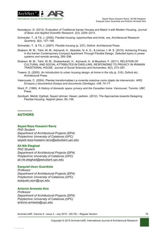 International Journal of Architectural Research Seyed Reza Hosseini Raviz, Ali Nik Eteghad,
Ezequiel Uson Guardiola and Antonio Armesto Aira
Archnet-IJAR, Volume 9 - Issue 2 - July 2015 - (65-76) – Regular Section 76
Copyright © 2015 Archnet-IJAR, International Journal of Architectural Research
Nosratpour, D. (2012). Evaluation of Traditional Iranian Houses and Match it with Modern Housing. Journal
of Basic and Applied Scientific Research, 2(3), 2204–2213.
Schneider, T., & Till, J. (2005). Flexible housing: opportunities and limits. arq: Architectural Research
Quarterly, 9(2), 157–166.
Schneider, T., & Till, J. (2007). Flexible housing (p. 237). Oxford: Architectural Press.
Shabani, M. M., Tahir, M. M., Arjmandi, H., Abdullah, N. A. G., & Usman, I. M. S. (2010). Achieving Privacy
in the Iranian Contemporary Compact Apartment Through Flexible Design. Selected topics in power
systems and remote sensing, 285–296.
Shabani, M. M., Tahir, M. M., Shabankareh, H., Arjmandi, H., & Mazaheri, F. (2011). RELATION OF
CULTURAL AND SOCIAL ATTRIBUTES IN DWELLING, RESPONDING TO PRIVACY IN IRANIAN
TRADITIONAL HOUSE. Journal of Social Sciences and Humanities, 6(2), 273–287.
Towers, G. (2005). An Introduction to urban housing design  :at home in the city (p. 316). Oxford etc.:
Architectural Press.
Valenzuela, C. (2004). Plantas transformables La vivienda colectiva como objeto de intervención. ARQ
Ensayos y documentos Essays and documents (Santiago), n58, 74–77.
Ward, P. (1999). A History of domestic space  :privacy and the Canadian home. Vancouver; Toronto: UBC
Press.
Zandiyeh, Mehdi; Eghbali, Seyed rahman; Hesari, pedram. (2012). The Approaches towards Designing
Flexible Housing. Naghsh jahan, 95–106.
________
AUTHORS
Seyed Reza Hosseini Raviz
PhD Student
Department of Architectural Projects (DPA)
Polytechnic University of Catalonia (UPC)
seyedi.reza.hosseini.raviz@estudiant.upc.edu
Ali Nik Eteghad
PhD Student
Department of Architectural Projects (DPA)
Polytechnic University of Catalonia (UPC)
ali.nik.eteghad@estudiant.upc.edu
Ezequiel Uson Guardiola
Professor
Department of Architectural Projects (DPA)
Polytechnic University of Catalonia (UPC)
ezequiel.uson@upc.edu
Antonio Armesto Aira
Professor
Department of Architectural Projects (DPA)
Polytechnic University of Catalonia (UPC)
antonio.armesto@upc.edu
View publication statsView publication stats
 