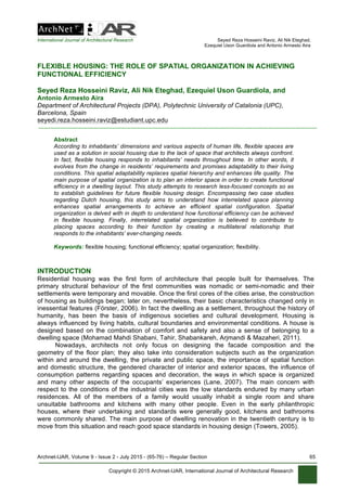 International Journal of Architectural Research Seyed Reza Hosseini Raviz, Ali Nik Eteghad,
Ezequiel Uson Guardiola and Antonio Armesto Aira
Archnet-IJAR, Volume 9 - Issue 2 - July 2015 - (65-76) – Regular Section 65
Copyright © 2015 Archnet-IJAR, International Journal of Architectural Research
FLEXIBLE HOUSING: THE ROLE OF SPATIAL ORGANIZATION IN ACHIEVING
FUNCTIONAL EFFICIENCY
Seyed Reza Hosseini Raviz, Ali Nik Eteghad, Ezequiel Uson Guardiola, and
Antonio Armesto Aira
Department of Architectural Projects (DPA), Polytechnic University of Catalonia (UPC),
Barcelona, Spain
seyedi.reza.hosseini.raviz@estudiant.upc.edu
Abstract
According to inhabitants’ dimensions and various aspects of human life, flexible spaces are
used as a solution in social housing due to the lack of space that architects always confront.
In fact, flexible housing responds to inhabitants’ needs throughout time. In other words, it
evolves from the change in residents’ requirements and promises adaptability to their living
conditions. This spatial adaptability replaces spatial hierarchy and enhances life quality. The
main purpose of spatial organization is to plan an interior space in order to create functional
efficiency in a dwelling layout. This study attempts to research less-focused concepts so as
to establish guidelines for future flexible housing design. Encompassing two case studies
regarding Dutch housing, this study aims to understand how interrelated space planning
enhances spatial arrangements to achieve an efficient spatial configuration. Spatial
organization is delved with in depth to understand how functional efficiency can be achieved
in flexible housing. Finally, interrelated spatial organization is believed to contribute to
placing spaces according to their function by creating a multilateral relationship that
responds to the inhabitants’ ever-changing needs.
Keywords: flexible housing; functional efficiency; spatial organization; flexibility.
INTRODUCTION
Residential housing was the first form of architecture that people built for themselves. The
primary structural behaviour of the first communities was nomadic or semi-nomadic and their
settlements were temporary and movable. Once the first cores of the cities arise, the construction
of housing as buildings began; later on, nevertheless, their basic characteristics changed only in
inessential features (Förster, 2006). In fact the dwelling as a settlement, throughout the history of
humanity, has been the basis of indigenous societies and cultural development. Housing is
always influenced by living habits, cultural boundaries and environmental conditions. A house is
designed based on the combination of comfort and safety and also a sense of belonging to a
dwelling space (Mohamad Mahdi Shabani, Tahir, Shabankareh, Arjmandi & Mazaheri, 2011).
Nowadays, architects not only focus on designing the facade composition and the
geometry of the floor plan; they also take into consideration subjects such as the organization
within and around the dwelling, the private and public space, the importance of spatial function
and domestic structure, the gendered character of interior and exterior spaces, the influence of
consumption patterns regarding spaces and decoration, the ways in which space is organized
and many other aspects of the occupants’ experiences (Lane, 2007). The main concern with
respect to the conditions of the industrial cities was the low standards endured by many urban
residences. All of the members of a family would usually inhabit a single room and share
unsuitable bathrooms and kitchens with many other people. Even in the early philanthropic
houses, where their undertaking and standards were generally good, kitchens and bathrooms
were commonly shared. The main purpose of dwelling renovation in the twentieth century is to
move from this situation and reach good space standards in housing design (Towers, 2005).
 
