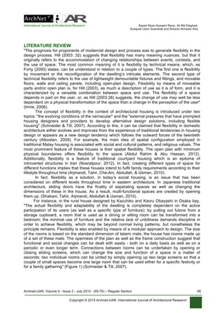 International Journal of Architectural Research Seyed Reza Hosseini Raviz, Ali Nik Eteghad,
Ezequiel Uson Guardiola and Antonio Armesto Aira
Archnet-IJAR, Volume 9 - Issue 2 - July 2015 - (65-76) – Regular Section 66
Copyright © 2015 Archnet-IJAR, International Journal of Architectural Research
LITERATURE REVIEW
"The prognosis for proponents of modernist design and process was to generate flexibility in the
design process. Hill (2003: 32) suggests that flexibility has many meaning nuances, but that it
originally refers to the accommodation of changing relationships between events, contexts, and
the use of space. The most common meaning of it is flexibility by technical means, which, as
Forty (2000) states, can be understood in relation to a couple of types. The first one is flexibility
by movement or the reconfiguration of the dwelling’s intricate elements. The second type of
technical flexibility refers to the use of lightweight demountable fixtures and fittings, and movable
floors, walls and ceiling panels, including open-plan design. Flexibility by means of moveable
parts and/or open plan is, for Hill (2003), as much a description of use as it is of form, and it is
characterized by a versatile combination between space and use. The flexibility of a space
depends in part on the user, or, as Hill (2003:38) suggests, the change of use may well be less
dependent on a physical transformation of the space than a change in the perception of the user"
(Imrie, 2006).
The concept of flexibility in the context of architectural housing is introduced under two
topics: "the evolving conditions of the vernacular" and the "external pressures that have prompted
housing designers and providers to develop alternative design solutions, including flexible
housing" (Schneider & Till, 2007). According to this, it can be claimed that flexibility in domestic
architecture either evolves and improves from the experience of traditional tendencies in housing
design or appears as a new design tendency which follows the outward forces of the twentieth
century (Albostan, 2009). For example, the main idea of spatial configuration employed in
traditional Malay housing is associated with social and cultural patterns, and religious values. The
most prominent feature of these houses is their spatial flexibility. The open plan with minimum
physical boundaries offers flexibility to the space (Abdul Rahim & Abu Hassan, 2012).
Additionally, flexibility is a feature of traditional courtyard housing which is an epitome of
introverted structures in Iran (Nosratpour, 2012). In fact, creating different types of space for
different functions implies that these houses intend to fulfil family requirements according to their
lifestyle throughout time (Arjmandi, Tahir, Che-Ani, Abdullah, & Usman, 2010).
In fact, flexibility as a solution, in today’s social housing, is an issue that has been
considered on different levels throughout time in eastern architecture. In Japanese traditional
architecture, sliding doors have the finality of separating spaces as well as changing the
dimensions of these in the house. As a result, multi-functional spaces are created by opening
them up. (Shabani, Tahir, Arjmandi, Abdullah & Usman, 2010).
	
  	
  	
  	
  	
  	
  	
  	
  	
  	
  For instance, in the rural house designed by Kazuhiko and Kaoru Obayashi in Osaka bay,
"The actual flexibility and adaptability of the dwelling is completely dependent on the active
participation of its users (as well as a specific type of furniture): by pulling out futons from a
storage cupboard, a room that is used as a dining or sitting room can be transformed into a
bedroom; the minimal use of furniture and the relative lack of untidiness demands discipline in
order to achieve flexibility, which may be beyond normal living patterns, but nonetheless the
principle remains. Flexibility is also enabled by means of a modular approach to design. The size
of the rooms is based on the standard dimension of tatami mats; the house has rooms made up
of a set of these mats. The openness of the plan as well as the frame construction suggest that
functional and social changes can be dealt with easily - both on a daily basis as well as on a
periodic or even longer term. Connections between rooms can be undertaken by opening or
closing sliding screens, which can change the size and function of a space in a matter of
seconds: two individual rooms can be united by simply opening up two large screens so that a
couple of small spaces become one large room that can be used either for a specific festivity or
for a family gathering" (Figure 1) (Schneider & Till, 2007).
	
  
 