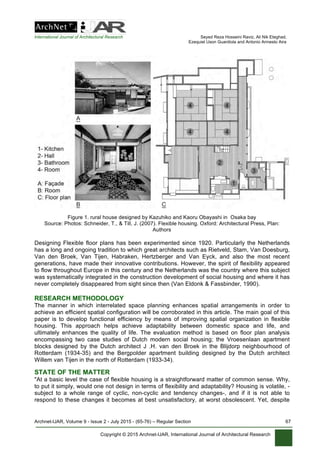 International Journal of Architectural Research Seyed Reza Hosseini Raviz, Ali Nik Eteghad,
Ezequiel Uson Guardiola and Antonio Armesto Aira
Archnet-IJAR, Volume 9 - Issue 2 - July 2015 - (65-76) – Regular Section 67
Copyright © 2015 Archnet-IJAR, International Journal of Architectural Research
Figure 1. rural house designed by Kazuhiko and Kaoru Obayashi in Osaka bay
Source: Photos: Schneider, T., & Till, J. (2007). Flexible housing. Oxford: Architectural Press, Plan:
Authors
Designing Flexible floor plans has been experimented since 1920. Particularly the Netherlands
has a long and ongoing tradition to which great architects such as Rietveld, Stam, Van Doesburg,
Van den Broek, Van Tijen, Habraken, Hertzberger and Van Eyck, and also the most recent
generations, have made their innovative contributions. However, the spirit of flexibility appeared
to flow throughout Europe in this century and the Netherlands was the country where this subject
was systematically integrated in the construction development of social housing and where it has
never completely disappeared from sight since then (Van Eldonk & Fassbinder, 1990).
RESEARCH METHODOLOGY
The manner in which interrelated space planning enhances spatial arrangements in order to
achieve an efficient spatial configuration will be corroborated in this article. The main goal of this
paper is to develop functional efficiency by means of improving spatial organization in flexible
housing. This approach helps achieve adaptability between domestic space and life, and
ultimately enhances the quality of life. The evaluation method is based on floor plan analysis
encompassing two case studies of Dutch modern social housing; the Vroesenlaan apartment
blocks designed by the Dutch architect J .H. van den Broek in the Blijdorp neighbourhood of
Rotterdam (1934-35) and the Bergpolder apartment building designed by the Dutch architect
Willem van Tijen in the north of Rotterdam (1933-34).
STATE OF THE MATTER
"At a basic level the case of flexible housing is a straightforward matter of common sense. Why,
to put it simply, would one not design in terms of flexibility and adaptability? Housing is volatile, -
subject to a whole range of cyclic, non-cyclic and tendency changes-, and if it is not able to
respond to these changes it becomes at best unsatisfactory, at worst obsolescent. Yet, despite
 