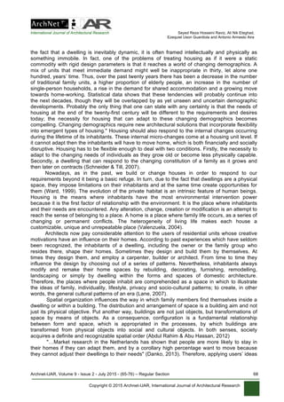 International Journal of Architectural Research Seyed Reza Hosseini Raviz, Ali Nik Eteghad,
Ezequiel Uson Guardiola and Antonio Armesto Aira
Archnet-IJAR, Volume 9 - Issue 2 - July 2015 - (65-76) – Regular Section 68
Copyright © 2015 Archnet-IJAR, International Journal of Architectural Research
the fact that a dwelling is inevitably dynamic, it is often framed intellectually and physically as
something immobile. In fact, one of the problems of treating housing as if it were a static
commodity with rigid design parameters is that it reaches a world of changing demographics. A
mix of units that meet immediate demand might well be inappropriate in thirty, let alone one
hundred, years’ time. Thus, over the past twenty years there has been a decrease in the number
of traditional family units, a higher proportion of elderly people, an increase in the number of
single-person households, a rise in the demand for shared accommodation and a growing move
towards home-working. Statistical data shows that these tendencies will probably continue into
the next decades, though they will be overlapped by as yet unseen and uncertain demographic
developments. Probably the only thing that one can state with any certainty is that the needs of
housing at the end of the twenty-first century will be different to the requirements and desires
today; the necessity for housing that can adapt to these changing demographics becomes
compelling. Changing demographics require new architectural solutions that incorporate flexibility
into emergent types of housing." Housing should also respond to the internal changes occurring
during the lifetime of its inhabitants. These internal micro-changes come at a housing unit level. If
it cannot adapt then the inhabitants will have to move home, which is both financially and socially
disruptive. Housing has to be flexible enough to deal with two conditions. Firstly, the necessity to
adapt to the changing needs of individuals as they grow old or become less physically capable.
Secondly, a dwelling that can respond to the changing constitution of a family as it grows and
then later on contracts (Schneider & Till, 2007).
Nowadays, as in the past, we build or change houses in order to respond to our
requirements beyond it being a basic refuge. In turn, due to the fact that dwellings are a physical
space, they impose limitations on their inhabitants and at the same time create opportunities for
them (Ward, 1999). The evolution of the private habitat is an intrinsic feature of human beings.
Housing is the means where inhabitants have the most environmental intervention power
because it is the first factor of relationship with the environment. It is the place where inhabitants
and their needs are encountered. Any alteration, change, creation or modification is an attempt to
reach the sense of belonging to a place. A home is a place where family life occurs, as a series of
changing or permanent conflicts. The heterogeneity of living life makes each house a
customizable, unique and unrepeatable place (Valenzuela, 2004).
Architects now pay considerable attention to the users of residential units whose creative
motivations have an influence on their homes. According to past experiences which have seldom
been recognized, the inhabitants of a dwelling, including the owner or the family group who
resides there, shape their homes. Sometimes they design and build them by themselves. At
times they design them, and employ a carpenter, builder or architect. From time to time they
influence the design by choosing out of a series of patterns. Nevertheless, inhabitants always
modify and remake their home spaces by rebuilding, decorating, furnishing, remodelling,
landscaping or simply by dwelling within the forms and spaces of domestic architecture.
Therefore, the places where people inhabit are comprehended as a space in which to illustrate
the ideas of family, individuality, lifestyle, privacy and socio-cultural patterns; to create, in other
words, the general cultural patterns of an era (Lane, 2007).
Spatial organization influences the way in which family members find themselves inside a
dwelling or within a building. The distribution and arrangement of space is a building aim and not
just its physical objective. Put another way, buildings are not just objects, but transformations of
space by means of objects. As a consequence, configuration is a fundamental relationship
between form and space, which is appropriated in the processes, by which buildings are
transformed from physical objects into social and cultural objects. In both senses, society
acquires a definite and recognizable spatial order (Abdul Rahim & Abu Hassan, 2012)
"…Market research in the Netherlands has shown that people are more likely to stay in
their homes if they can adapt them, and by a corollary high percentage want to move because
they cannot adjust their dwellings to their needs" (Danko, 2013). Therefore, applying users’ ideas
 