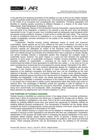 International Journal of Architectural Research Seyed Reza Hosseini Raviz, Ali Nik Eteghad,
Ezequiel Uson Guardiola and Antonio Armesto Aira
Archnet-IJAR, Volume 9 - Issue 2 - July 2015 - (65-76) – Regular Section 69
Copyright © 2015 Archnet-IJAR, International Journal of Architectural Research
in the planning and designing processes of the dwelling is a way to find out the relation between
people’s expected needs and their upcoming ones. This enhances the adaptability of the dwelling
to the needs of its occupants and consequently their satisfaction. Providing adaptability and
flexibility to dwelling spaces according to different lifestyles is a feature of the ideal home
(Abbaszadeh, Kalani Moghadam & Saadatian, 2013)
Frank Bijdendijk, Director of the Amsterdam Housing Corporation, argues that without the
love and pride of its inhabitants, a building is not assured a long life even when the flexibility
requirement is met. To gain its users’ love, a building need not necessarily meet standards which
are popular among architects. However, it need not be in conflict with them either. "The meaning
of what an architecture loved by its inhabitants is, is no doubt debatable, but the requirement
needed unmistakably connects architecture to the quality of the everyday environment" (John
Habraken, 2008).
Furthermore, "Flexible housing directly addresses issues of social and economic
sustainability. Social aspects are not only sufficed by the user’s involvement, but also by the
capacity of flexible housing to accept demographic change and thus stabilise communities. The
economic aspects are addressed by means of the long-term vision that flexible housing
engenders through future-proofing and avoiding obsolescence. The beauty of flexible housing is
that if one follows through its principles and combines them with a response to climate change,
one almost inevitably reaches a sustainable solution that integrates the complete range of
sustainable issues; however, the green rhetoric is a quiet one that eschews the superficial
gestures of some types of sustainable architecture. Flexible housing potentially exceeds the
accepted definition of sustainability — providing for the needs of the present without
compromising the ability of future generations to meet their own needs — in as much as it is not
about avoiding future compromise but encouraging the coming change" (Schneider & Till, 2007).
Flexible housing is aimed to conceive appropriate spaces for inhabitants with diverse
lifestyles. In this manner, the ability to respond to users’ demands, starting from the very
beginning of the dwelling’s occupation and lasting over time, can be considered as the main
objective of flexibility in the context of domestic architecture. In other words, flexibility creates
adaptable residential spaces according to the requirements of inhabitants with different lifestyles.
Flexibility and adaptability, in this sense, are closely associated (Albostan, 2009). The primary
intended scope of flexibility in domestic architecture is the creation of a building that can remain
in use longer due to being able to satisfy current requirements rather than being used under an
external drive. The advantages of flexibility include the capability to fulfil its objective in an
ameliorated way by accommodating the occupant’s intervention, accepting new technology and
being more economically and ecologically viable. Accordingly, these buildings can respond to
these alterations by adapting their use or function (Geehee Yu, 2011).
THE PURPOSE OF FLEXIBLE HOUSING
Flexible housing is identified as a planning choice in the design phase of domestic architecture;
either both in terms of construction and social use, or designed for change over its lifetime. The
degree of flexibility is highlighted in two ways. First of all the in-built opportunity for adaptability,
defined as enabling different social uses, and second the opportunity for flexibility, defined as
enabling different physical arrangements. The incorporation of flexibility into the design allows
architects the illusion of designing their control over the building in the future, beyond the period
of their actual responsibility for it (Schneider & Till, 2005).
In fact, flexible housing is a layout that can be adapted to inhabitants’ requirements and
will lead to carrying out their expectations and demands with their own collaboration. Inhabitants’
collaboration in this process will finally result in increasing the general satisfaction of the users
(Zandiyeh, Mehdi; Eghbali, Seyed rahman; Hesari, 2012). In general, a flexible house is a
dwelling layout that can adapt to changing requirements and patterns, both social and technical
issues. These changing demands may be technological (e.g. the updating of old services),
 