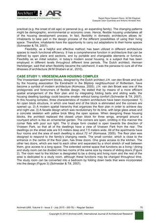 International Journal of Architectural Research Seyed Reza Hosseini Raviz, Ali Nik Eteghad,
Ezequiel Uson Guardiola and Antonio Armesto Aira
Archnet-IJAR, Volume 9 - Issue 2 - July 2015 - (65-76) – Regular Section 70
Copyright © 2015 Archnet-IJAR, International Journal of Architectural Research
practical (e.g. the onset of old age) or personal (e.g. an expanding family). The changing patterns
might be demographic, environmental or economic ones. Hence, flexible housing undertakes all
of the housing development process. In fact, flexibility in domestic architecture allows its’
inhabitants to take part in the design process of the different possibilities of using their living
space. Therefore, inhabitants have the opportunity to carry out adaptations to their home spaces
(Schneider & Till, 2007).
Flexibility, as a helpful and effective method, has been utilized in different architecture
spaces to reach functional efficiency. It has a comprehensive function in architecture that can be
defined by open plans and sections, and by portable and changeable elements or furniture.
Flexibility as an initial solution, in today’s modern social housing, is a subject that has been
employed in different levels throughout different time periods. The Dutch architect, Herman
Hertzberger, said that when flexibility became the catchword, it was the panacea to cure all of the
illnesses of architecture (M M Shabani et al., 2010).
CASE STUDY 1: VROESENLAAN HOUSING COMPLEX
The Vroesenlaan apartment blocks, designed by the Dutch architect J.H. van den Broek and built
by the housing association De Eendracht in the Blijdorp neighbourhood of Rotterdam, have
become a symbol of modern architecture (Komossa, 2005). J.H. van den Broek was one of the
protagonists and forerunners of flexible design. He stated that by means of a more efficient
spatial arrangement of the floor plan and by integrating folding beds and sliding walls, the
housing dwelling typology could become smaller without losing comfort (Schneider & Till, 2007).
In this housing complex, three characteristics of modern architecture have been incorporated: 1)
An open block structure, in which one head end of the block is eliminated and the corners are
opened up. 2) A modern spatial hierarchy that organizes the floor plan in order to achieve day
and night use. 3) A facade design which was revolutionary for its time, with large glass areas and
a concrete skeleton with yellow brick filling the open spaces. When designing these housing
blocks, the architect replaced the closed urban block for three wings, arranged around a
courtyard which is like an ornamental garden. The corners are open, omitting in this manner the
corner flats with poor sun light. The U shape form created is open towards the direction of
Vroesen Park, so that all of the dwellings have a view of Vroesen Park from the rear. The
dwellings on the street side are 9.5 meters deep and 7.5 meters wide. All of the apartments have
four rooms and the area of each dwelling is about 72 m² (Komossa, 2005). The floor plan was
designed to respond to the family’s changing needs. The small corridor, which is close to the
entrance in the centre of the floor plan, has three doors. One gives access to the kitchen. The
other two doors, which are next to each other and separated by a short stretch of wall between
them, give access to a long space. The extended central space that functions as a living / dining
and study room can be divided into two rooms of the same size by means of sliding doors (Figure
2). The room next to the kitchen is designated to be a dining and living room and the rest of the
area is dedicated to a study room, although these functions may be changed throughout time.
The study room can be converted into a bedroom by folding down beds that were incorporated
into the design (Figure 3) (Schneider & Till, 2007).
 