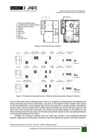International Journal of Architectural Research Seyed Reza Hosseini Raviz, Ali Nik Eteghad,
Ezequiel Uson Guardiola and Antonio Armesto Aira
Archnet-IJAR, Volume 9 - Issue 2 - July 2015 - (65-76) – Regular Section 71
Copyright © 2015 Archnet-IJAR, International Journal of Architectural Research
Figure 2. Plan view (Source: Author)
Figure 3. Vroesenlaan housing floor plan - Different spatial organization (Source: Authors)
On the other side of this extended space, there is a sequence of sliding doors that separate the
living and dining room from a small room, one door, a short stretch of wall, another door (which
mirrors the disposition on the opposite side of the room) and then a longer partition wall. Behind
the two doors, there is another small corridor that has another four doors. One door opens to the
room next to the dining and living room, the second one provides access to the bathroom, the
third one leads onto the rest room, and the last one provides access to the only existing bedroom
of the house (Schneider & Till, 2007).
Actually, the architect proposes day and night use, entirely in the analytic-functionalist
tradition. Opening the sliding doors during the day and folding the parents’ and older children’s
 