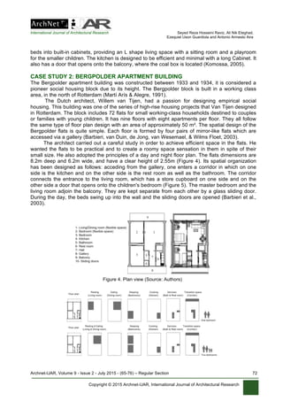 International Journal of Architectural Research Seyed Reza Hosseini Raviz, Ali Nik Eteghad,
Ezequiel Uson Guardiola and Antonio Armesto Aira
Archnet-IJAR, Volume 9 - Issue 2 - July 2015 - (65-76) – Regular Section 72
Copyright © 2015 Archnet-IJAR, International Journal of Architectural Research
beds into built-in cabinets, providing an L shape living space with a sitting room and a playroom
for the smaller children. The kitchen is designed to be efficient and minimal with a long Cabinet. It
also has a door that opens onto the balcony, where the coal box is located (Komossa, 2005).
CASE STUDY 2: BERGPOLDER APARTMENT BUILDING
The Bergpolder apartment building was constructed between 1933 and 1934, it is considered a
pioneer social housing block due to its height. The Bergpolder block is built in a working class
area, in the north of Rotterdam (Martí Arís & Alegre, 1991).
The Dutch architect, Willem van Tijen, had a passion for designing empirical social
housing. This building was one of the series of high-rise housing projects that Van Tijen designed
in Rotterdam. The block includes 72 flats for small working-class households destined to couples
or families with young children. It has nine floors with eight apartments per floor. They all follow
the same type of floor plan design with an area of approximately 50 m². The spatial design of the
Bergpolder flats is quite simple. Each floor is formed by four pairs of mirror-like flats which are
accessed via a gallery (Barbieri, van Duin, de Jong, van Wesemael, & Wilms Floet, 2003).
The architect carried out a careful study in order to achieve efficient space in the flats. He
wanted the flats to be practical and to create a roomy space sensation in them in spite of their
small size. He also adopted the principles of a day and night floor plan. The flats dimensions are
8.2m deep and 6.2m wide, and have a clear height of 2.55m (Figure 4). Its spatial organization
has been designed as follows: acceding from the gallery, one enters a corridor in which on one
side is the kitchen and on the other side is the rest room as well as the bathroom. The corridor
connects the entrance to the living room, which has a store cupboard on one side and on the
other side a door that opens onto the children's bedroom (Figure 5). The master bedroom and the
living room adjoin the balcony. They are kept separate from each other by a glass sliding door.
During the day, the beds swing up into the wall and the sliding doors are opened (Barbieri et al.,
2003).
Figure 4. Plan view (Source: Authors)
 
