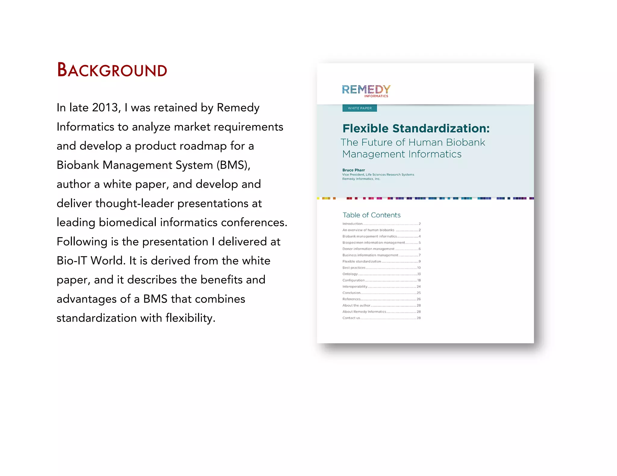 BACKGROUND	
  
In late 2013, I was retained by Remedy
Informatics to analyze market requirements
and develop a product roadmap for a
Biobank Management System (BMS),
author a white paper, and develop and
deliver thought-leader presentations at
leading biomedical informatics conferences.
Following is the presentation I delivered at
Bio-IT World. It is derived from the white
paper, and it describes the benefits and
advantages of a BMS that combines
standardization with flexibility.
 