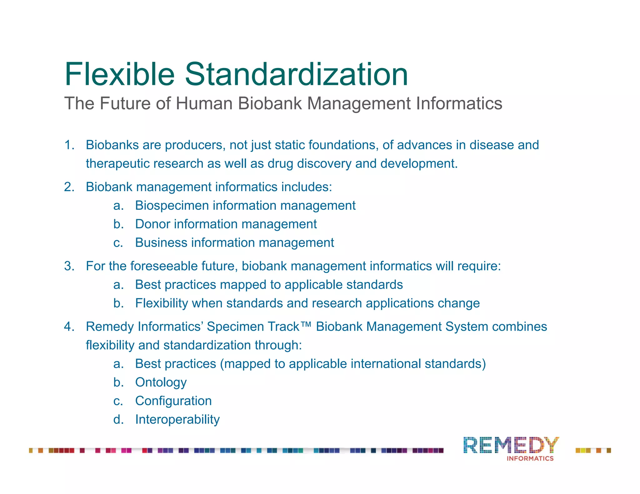 Flexible Standardization
The Future of Human Biobank Management Informatics
1.  Biobanks are producers, not just static foundations, of advances in disease and
therapeutic research as well as drug discovery and development.
2.  Biobank management informatics includes:
a.  Biospecimen information management
b.  Donor information management
c.  Business information management
3.  For the foreseeable future, biobank management informatics will require:
a.  Best practices mapped to applicable standards
b.  Flexibility when standards and research applications change
4.  Remedy Informatics’ Specimen Track™ Biobank Management System combines
flexibility and standardization through:
a.  Best practices (mapped to applicable international standards)
b.  Ontology
c.  Configuration
d.  Interoperability
 