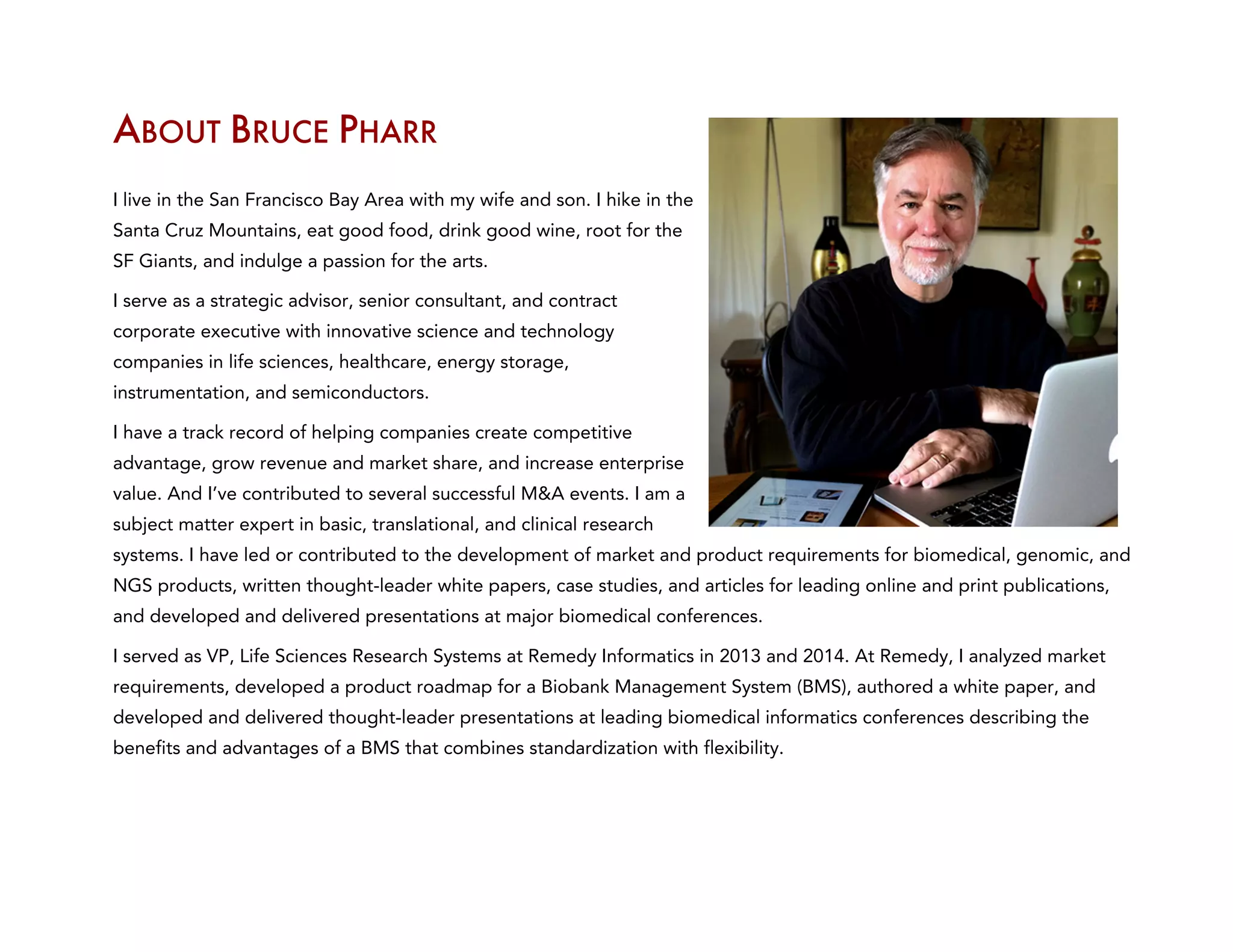 ABOUT BRUCE PHARR
I live in the San Francisco Bay Area with my wife and son. I hike in the
Santa Cruz Mountains, eat good food, drink good wine, root for the
SF Giants, and indulge a passion for the arts.
I serve as a strategic advisor, senior consultant, and contract
corporate executive with innovative science and technology
companies in life sciences, healthcare, energy storage,
instrumentation, and semiconductors.
I have a track record of helping companies create competitive
advantage, grow revenue and market share, and increase enterprise
value. And I’ve contributed to several successful M&A events. I am a
subject matter expert in basic, translational, and clinical research
systems. I have led or contributed to the development of market and product requirements for biomedical, genomic, and
NGS products, written thought-leader white papers, case studies, and articles for leading online and print publications,
and developed and delivered presentations at major biomedical conferences.
I served as VP, Life Sciences Research Systems at Remedy Informatics in 2013 and 2014. At Remedy, I analyzed market
requirements, developed a product roadmap for a Biobank Management System (BMS), authored a white paper, and
developed and delivered thought-leader presentations at leading biomedical informatics conferences describing the
benefits and advantages of a BMS that combines standardization with flexibility.
 