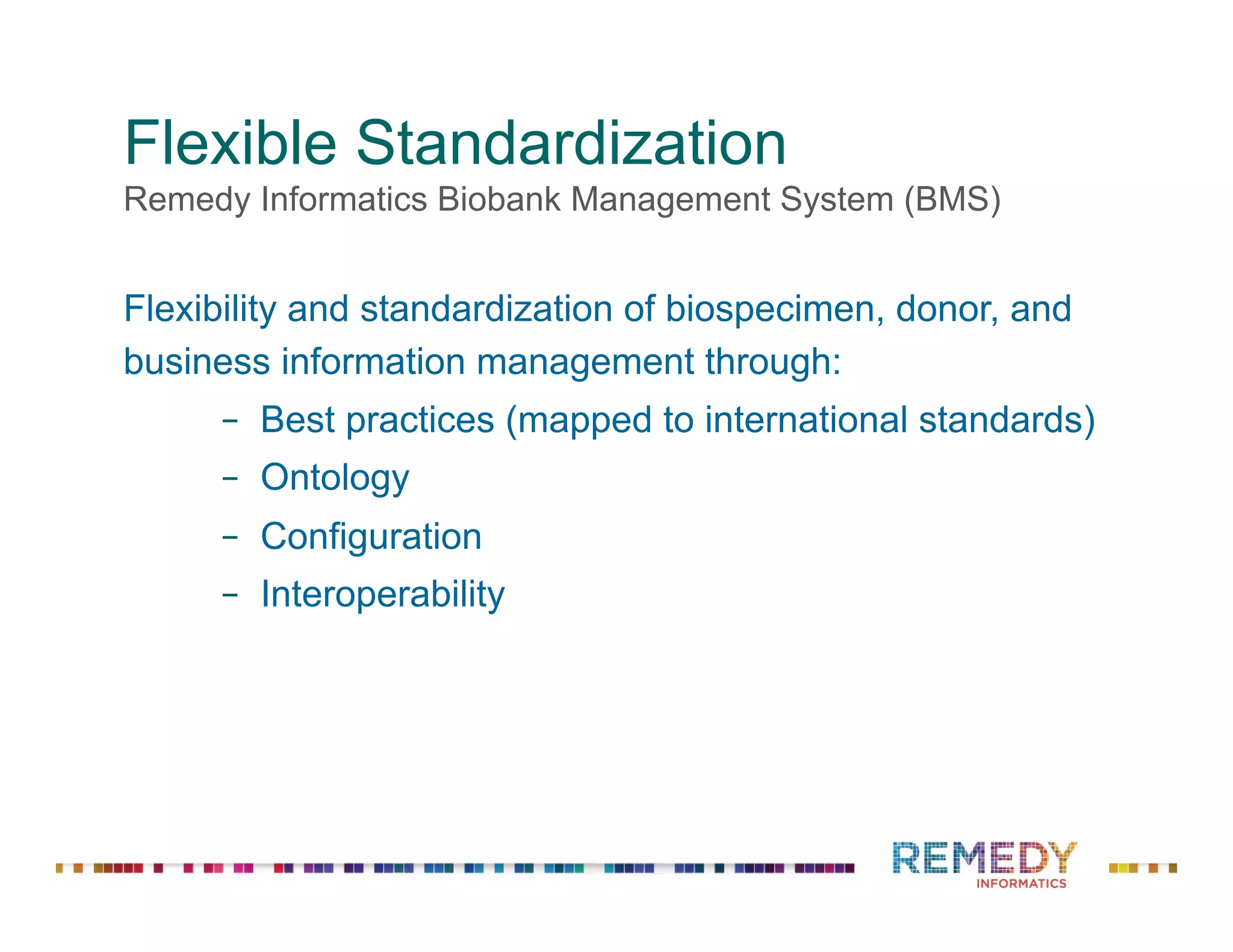 Flexible Standardization
Remedy Informatics Biobank Management System (BMS)
Flexibility and standardization of biospecimen, donor, and
business information management through:
‒  Best practices (mapped to international standards)
‒  Ontology
‒  Configuration
‒  Interoperability
 