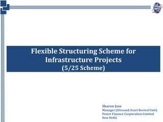 Flexible Structuring Scheme for
Infrastructure Projects
(5/25 Scheme)
Sharon Jose
Manager (Stressed Asset Revival Unit)
Power Finance Corporation Limited
New Delhi
 