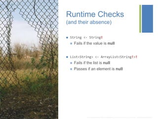+
Runtime Checks
(and their absence)
 String <- String!
 Fails if the value is null
 List<String> <- ArrayList<String!>!
 Fails if the list is null
 Passes if an element is null
* http://img06.deviantart.net/1744/i/2013/082/5/b/there_s_a_hole_in_the_fence_where_i_used_to_see__by_tricyclemishap-d5z1u3w.jpg
 