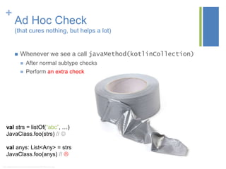 +
Ad Hoc Check
(that cures nothing, but helps a lot)
 Whenever we see a call javaMethod(kotlinCollection)
 After normal subtype checks
 Perform an extra check
* http://digitalsophisticate.com/wp-content/uploads/2013/09/Duct-Tape-2.jpg
val strs = listOf(“abc”, …)
JavaClass.foo(strs) // 
val anys: List<Any> = strs
JavaClass.foo(anys) // 
 