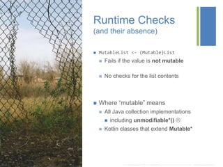 +
Runtime Checks
(and their absence)
 MutableList <- (Mutable)List
 Fails if the value is not mutable
 No checks for the list contents
 Where “mutable” means
 All Java collection implementations
 including unmodifiable*() 
 Kotlin classes that extend Mutable*
* http://img06.deviantart.net/1744/i/2013/082/5/b/there_s_a_hole_in_the_fence_where_i_used_to_see__by_tricyclemishap-d5z1u3w.jpg
 
