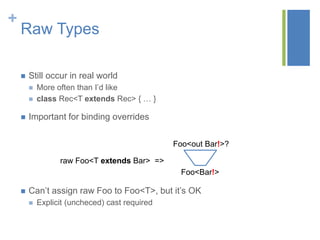 +
Raw Types
 Still occur in real world
 More often than I’d like
 class Rec<T extends Rec> { … }
 Important for binding overrides
 Can’t assign raw Foo to Foo<T>, but it’s OK
 Explicit (uncheced) cast required
Foo<out Bar!>?
Foo<Bar!>
raw Foo<T extends Bar> =>
 