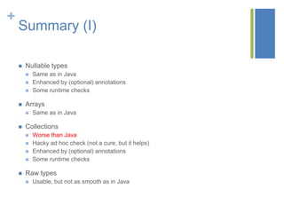 +
Summary (I)
 Nullable types
 Same as in Java
 Enhanced by (optional) annotations
 Some runtime checks
 Arrays
 Same as in Java
 Collections
 Worse than Java
 Hacky ad hoc check (not a cure, but it helps)
 Enhanced by (optional) annotations
 Some runtime checks
 Raw types
 Usable, but not as smooth as in Java
 