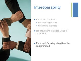+
* http://staffingstream.wpengine.netdna-cdn.com/wp-content/uploads/2013/01/integration.jpg
Interoperability
 Kotlin can call Java
 No overhead in code
 No runtime overhead
 No preventing intended uses of
Java APIs
 Pure Kotlin’s safety should not be
compromised
 