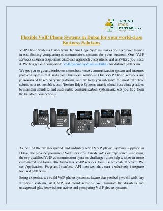 Flexible VoIP Phone Systems in Dubai for your world-class
Business Solutions
VoIP Phone Systems Dubai from Techno Edge Systems makes your presence firmer
in establishing conquering communication systems for your business. Our VoIP
services ensure a responsive customer approach everywhere and anywhere you need
it. We trigger out compatible VoIP phone systems in Dubai for distinct platforms.
We get you to go and endeavor smoothest voice communication system and internet
protocol system that suits your business solutions. Our VoIP Phone services are
personalized based on your platform, and we help you integrate the most effective
solutions at reasonable costs. Techno Edge Systems enable cloud-based integrations
to maintain standard and sustainable communication system and sets you free from
the bundled connections.
As one of the well-regarded and industry level VoIP phone systems supplier in
Dubai, we provide prominent VoIP services. Our decades of experience in serving
the top-qualified VoIP communication systems challenges us to help with even more
customized solutions. The first-class VoIP services from us are cost-effective. We
set Application Program Interface, API services that can exclusively integrate
focused platforms.
Being expertise, we build VoIP phone system software that perfectly works with any
IP phone systems, API, SIP, and cloud services. We eliminate the disasters and
unexpected glitches with our active and prospering VoIP phone systems.
 