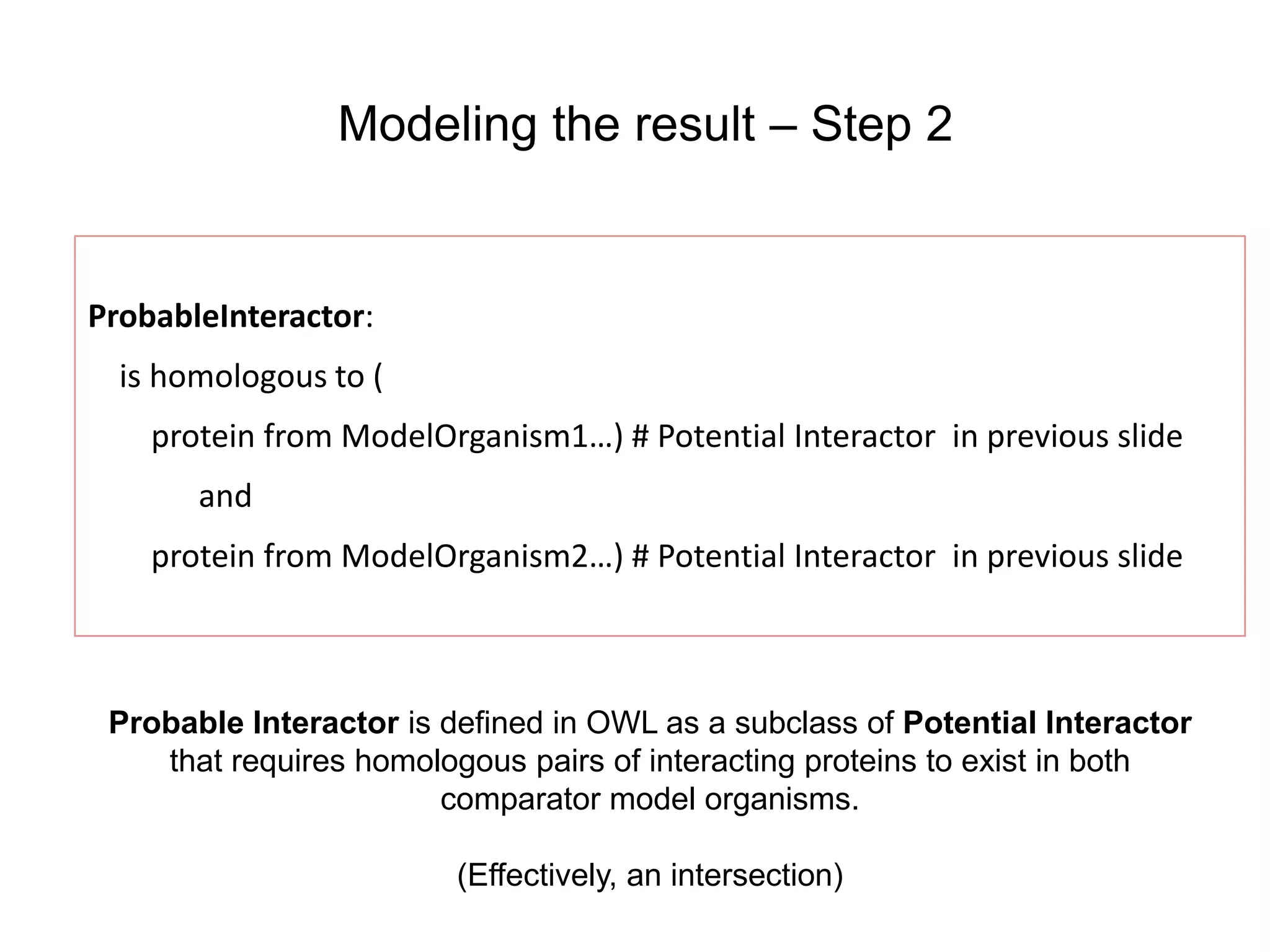 Modeling the result – Step 2


ProbableInteractor:
  is homologous to (
    protein from ModelOrganism1…) # Potential Interactor in previous slide
       and
    protein from ModelOrganism2…) # Potential Interactor in previous slide



 Probable Interactor is defined in OWL as a subclass of Potential Interactor
    that requires homologous pairs of interacting proteins to exist in both
                        comparator model organisms.

                         (Effectively, an intersection)
 