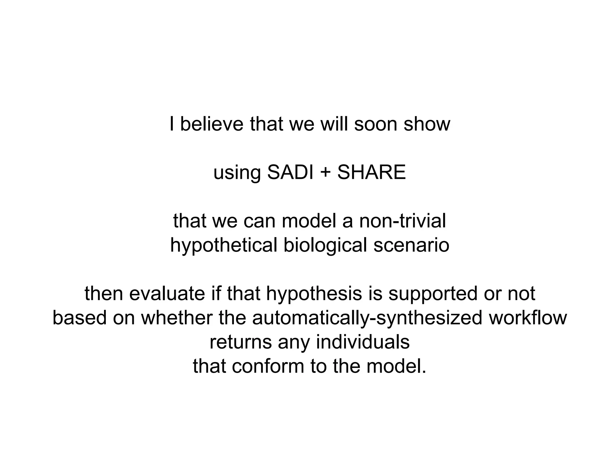 I believe that we will soon show

                 using SADI + SHARE

            that we can model a non-trivial
            hypothetical biological scenario

   then evaluate if that hypothesis is supported or not
based on whether the automatically-synthesized workflow
                 returns any individuals
               that conform to the model.
 