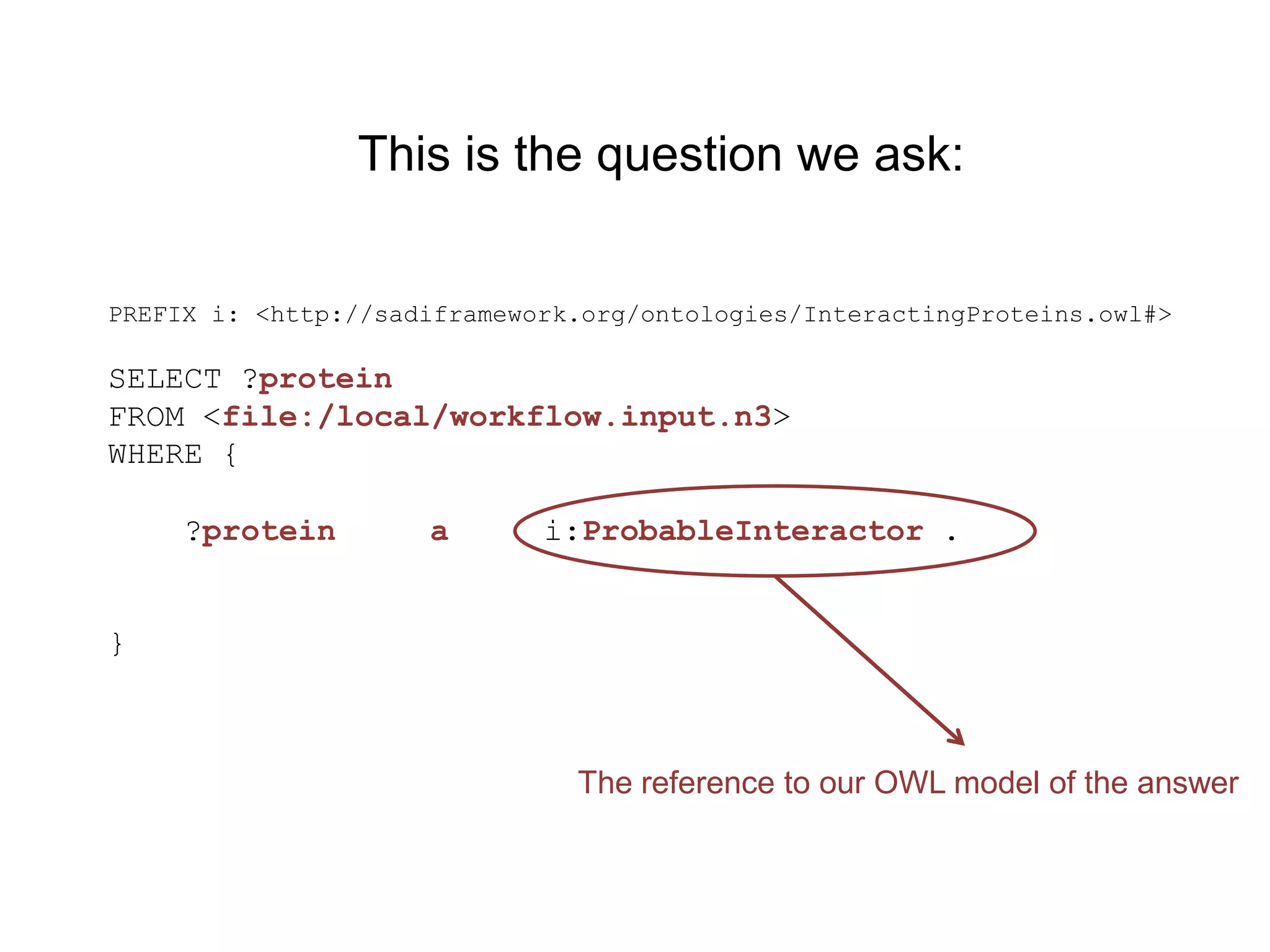 This is the question we ask:


PREFIX i: <http://sadiframework.org/ontologies/InteractingProteins.owl#>

SELECT ?protein
FROM <file:/local/workflow.input.n3>
WHERE {

     ?protein        a       i:ProbableInteractor .


}



                               The reference to our OWL model of the answer
 
