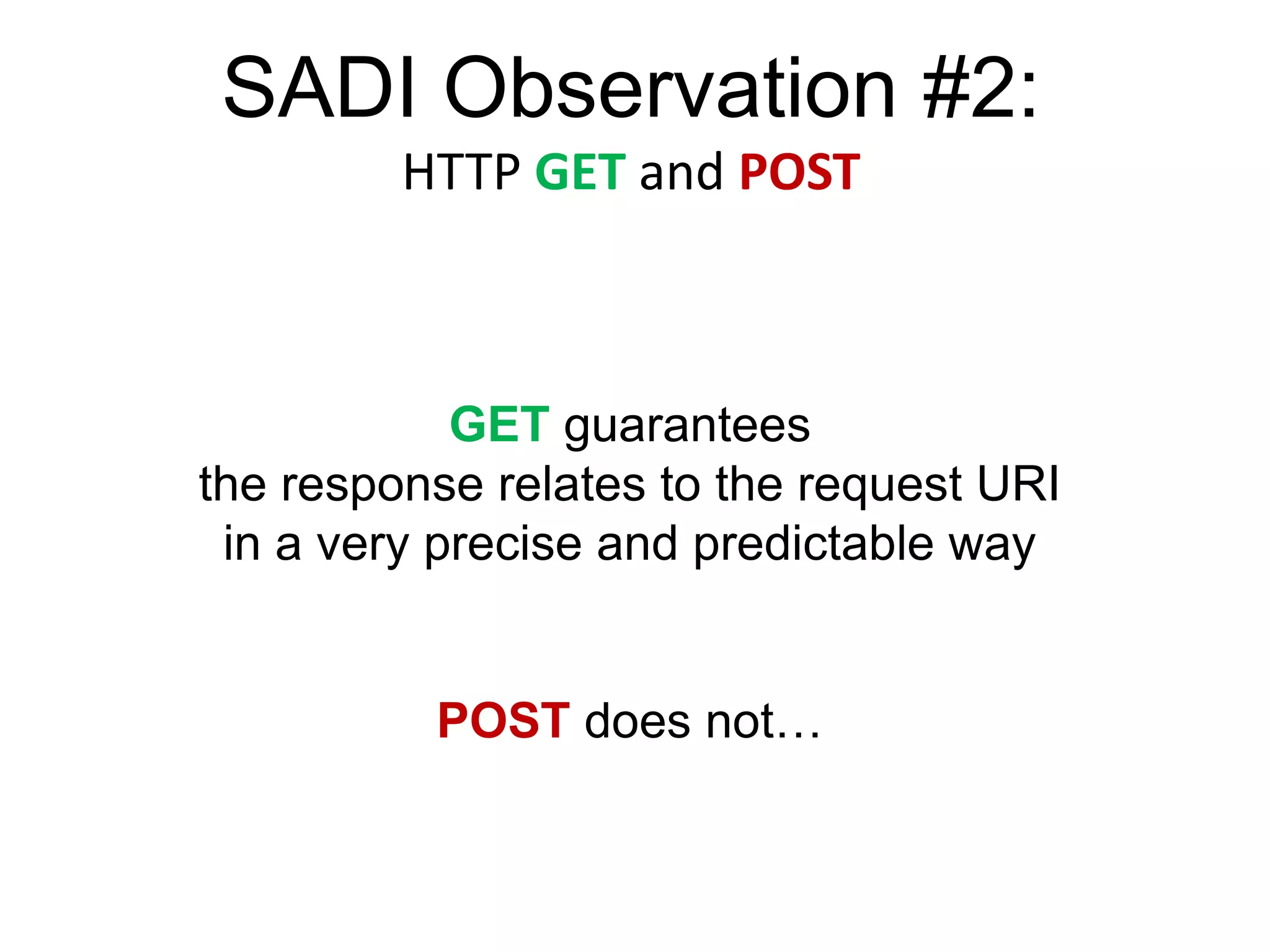 SADI Observation #2:
         HTTP GET and POST



            GET guarantees
the response relates to the request URI
 in a very precise and predictable way


          POST does not…
 