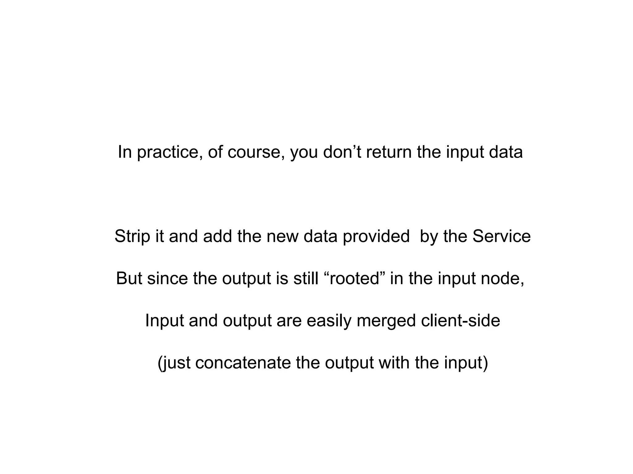 In practice, of course, you don’t return the input data



Strip it and add the new data provided by the Service

But since the output is still “rooted” in the input node,

    Input and output are easily merged client-side

     (just concatenate the output with the input)
 
