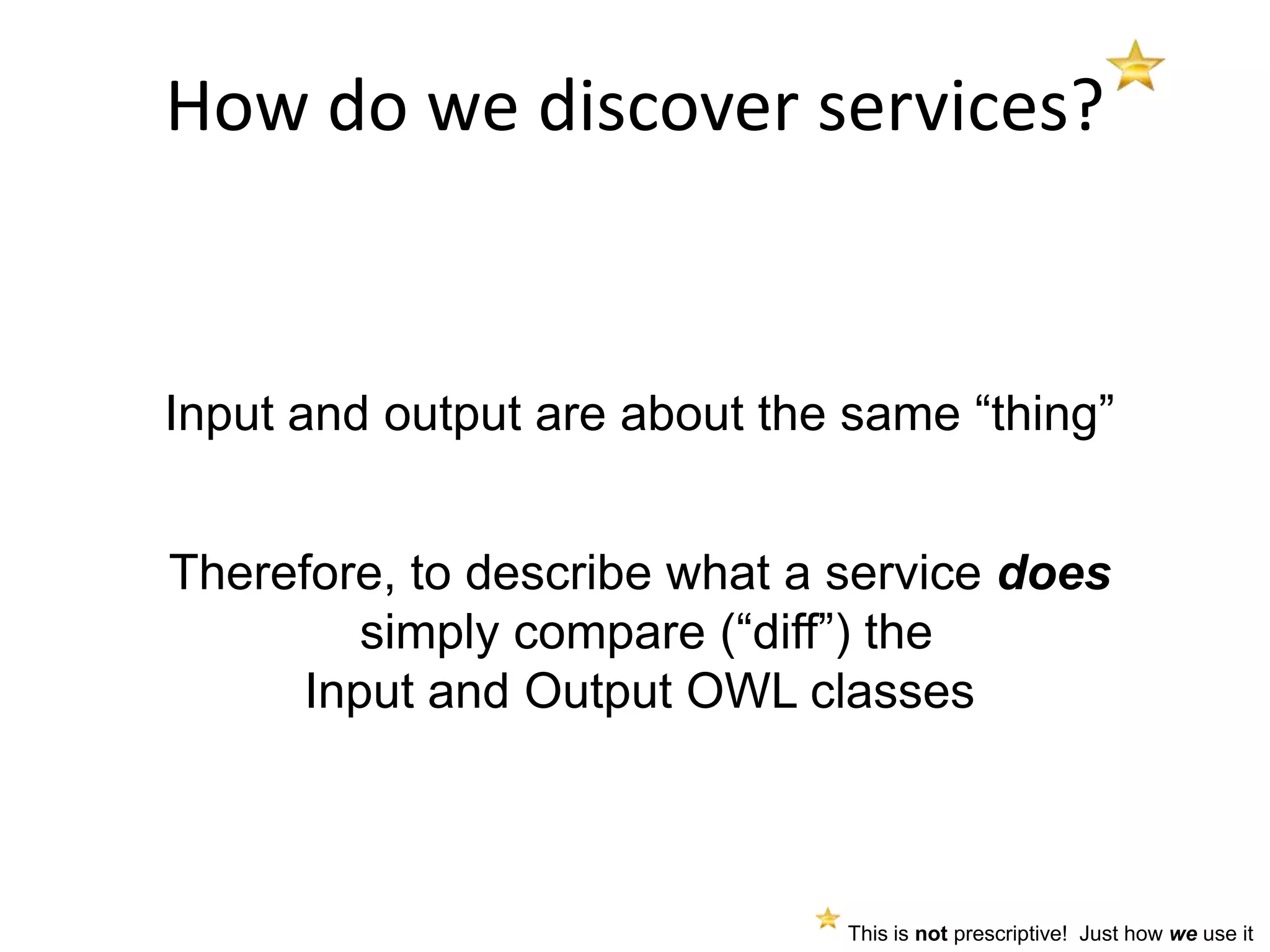 How do we discover services?


Input and output are about the same “thing”


Therefore, to describe what a service does
        simply compare (“diff”) the
     Input and Output OWL classes



                              This is not prescriptive! Just how we use it
 