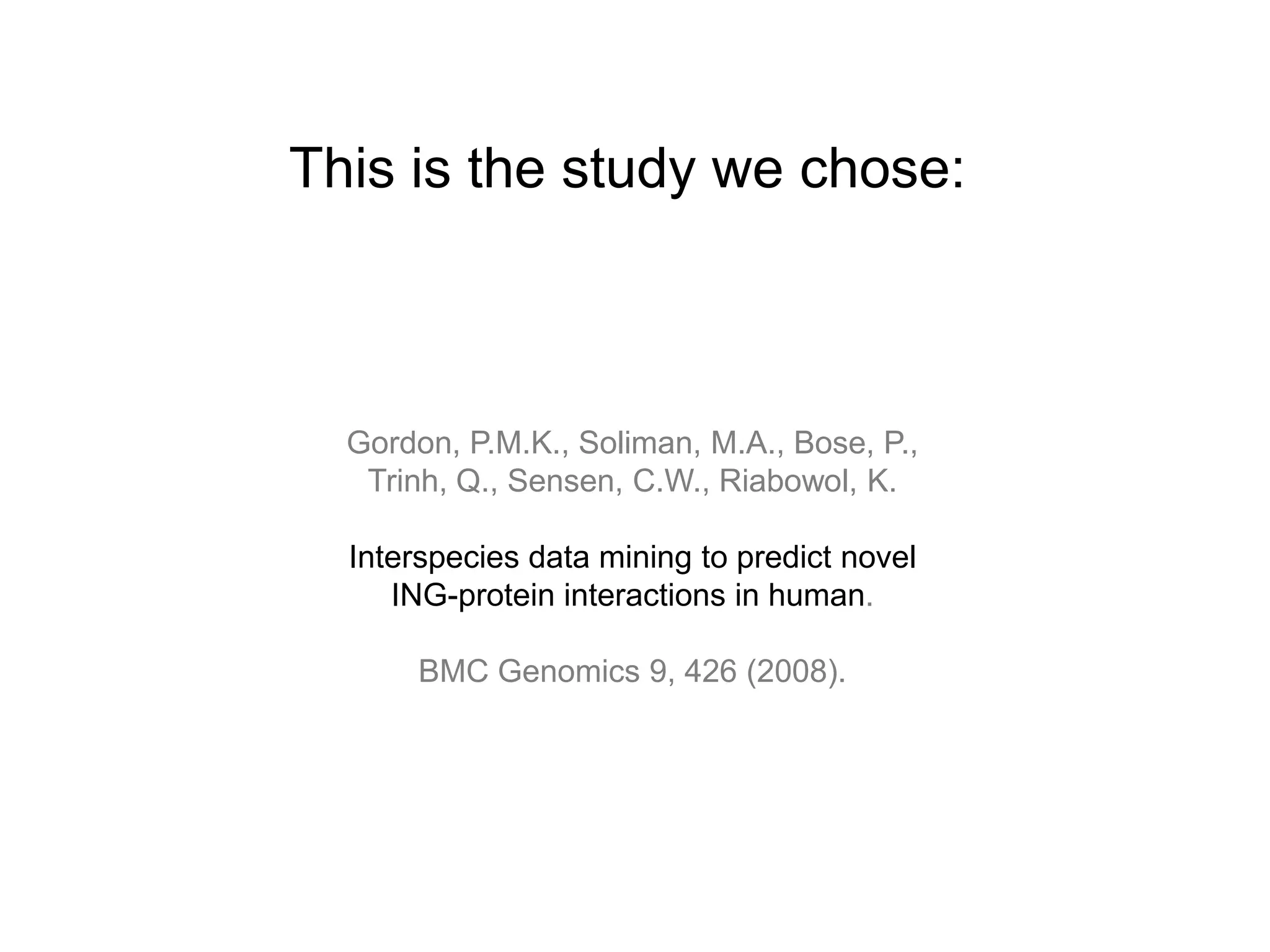 This is the study we chose:



  Gordon, P.M.K., Soliman, M.A., Bose, P.,
   Trinh, Q., Sensen, C.W., Riabowol, K.

  Interspecies data mining to predict novel
     ING-protein interactions in human.

       BMC Genomics 9, 426 (2008).
 