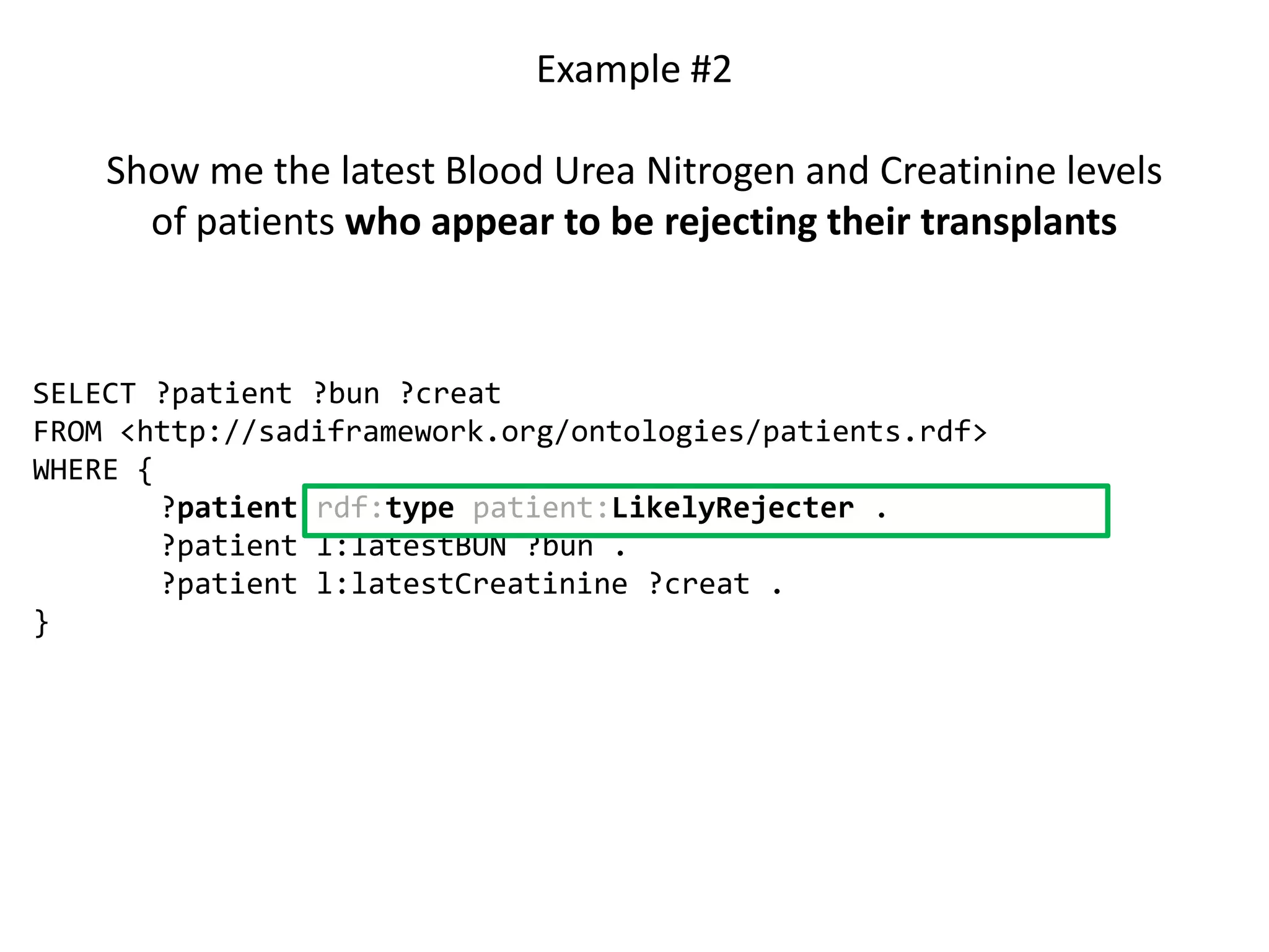 Example #2

    Show me the latest Blood Urea Nitrogen and Creatinine levels
      of patients who appear to be rejecting their transplants


SELECT ?patient ?bun ?creat
FROM <http://sadiframework.org/ontologies/patients.rdf>
WHERE {
        ?patient rdf:type patient:LikelyRejecter .
        ?patient l:latestBUN ?bun .
        ?patient l:latestCreatinine ?creat .
}
 