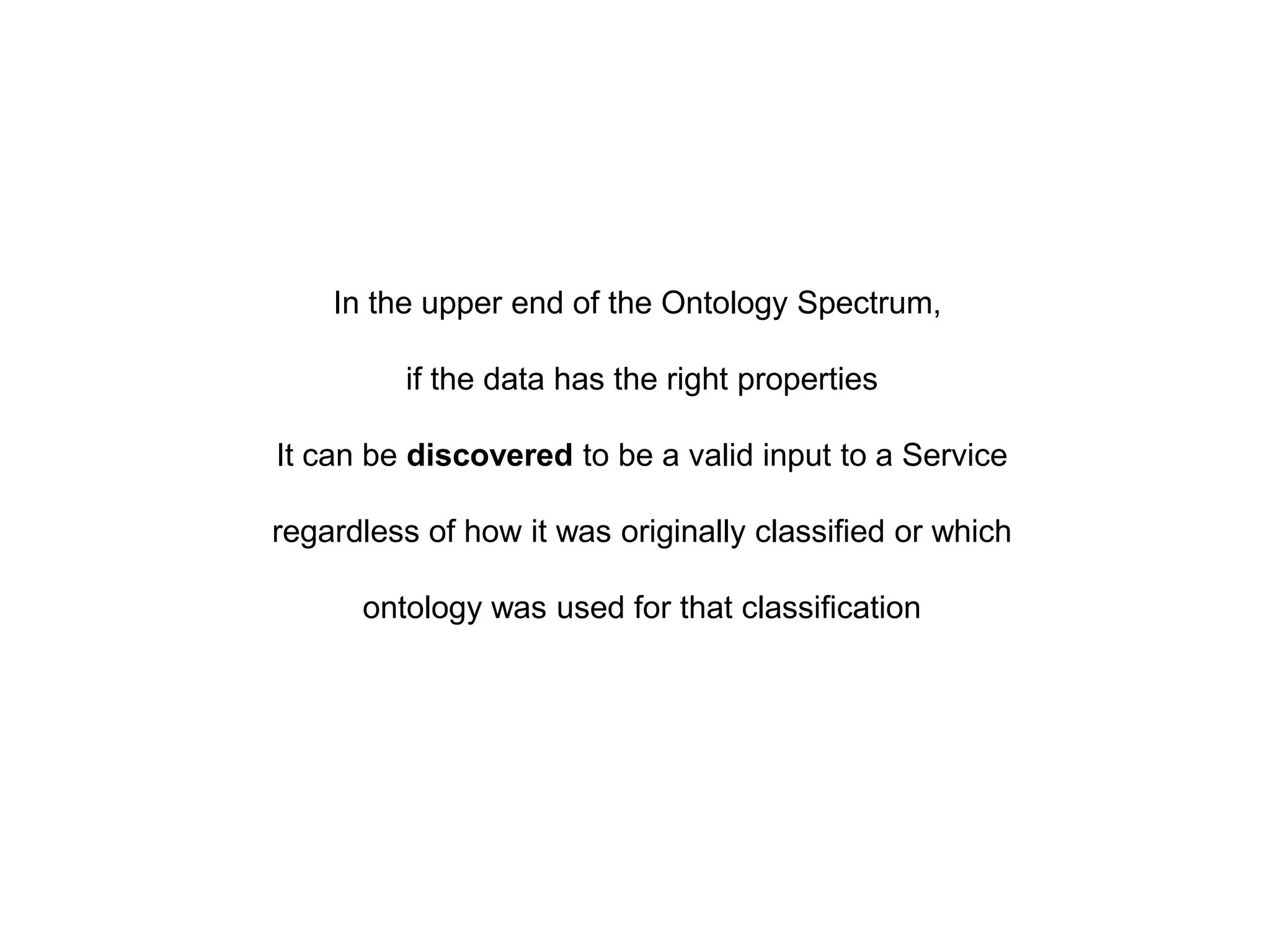 In the upper end of the Ontology Spectrum,

         if the data has the right properties

It can be discovered to be a valid input to a Service

regardless of how it was originally classified or which

      ontology was used for that classification
 