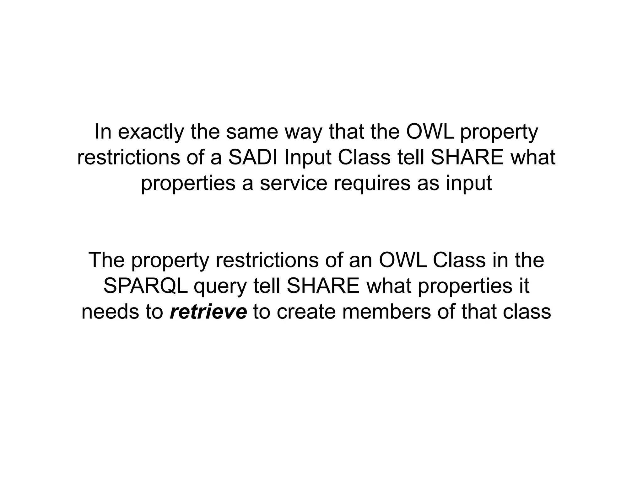In exactly the same way that the OWL property
restrictions of a SADI Input Class tell SHARE what
        properties a service requires as input


 The property restrictions of an OWL Class in the
  SPARQL query tell SHARE what properties it
needs to retrieve to create members of that class
 