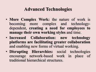 Advanced Technologies
• More Complex Work: the nature of work is
becoming more complex and technology-
dependent, creating a need for employees to
manage their own working styles and time.
• Increased Collaboration: new technology
platforms are facilitating greater collaboration
and enabling new forms of virtual working.
• Disrupting Hierarchies: social technologies
encourage network-based work in place of
traditional hierarchical structures.
 