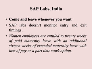 SAP Labs, India
• Come and leave whenever you want
• SAP labs doesn’t monitor entry and exit
timings .
• Women employees are entitled to twenty weeks
of paid maternity leave with an additional
sixteen weeks of extended maternity leave with
loss of pay or a part time work option.
 