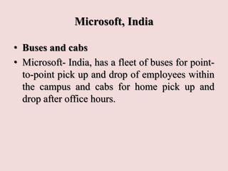 Microsoft, India
• Buses and cabs
• Microsoft- India, has a fleet of buses for point-
to-point pick up and drop of employees within
the campus and cabs for home pick up and
drop after office hours.
 