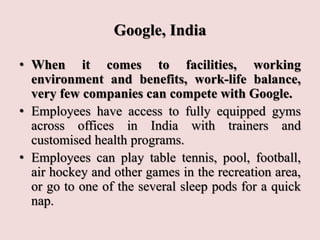 Google, India
• When it comes to facilities, working
environment and benefits, work-life balance,
very few companies can compete with Google.
• Employees have access to fully equipped gyms
across offices in India with trainers and
customised health programs.
• Employees can play table tennis, pool, football,
air hockey and other games in the recreation area,
or go to one of the several sleep pods for a quick
nap.
 