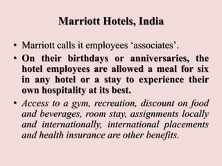 Marriott Hotels, India
• Marriott calls it employees ‘associates’.
• On their birthdays or anniversaries, the
hotel employees are allowed a meal for six
in any hotel or a stay to experience their
own hospitality at its best.
• Access to a gym, recreation, discount on food
and beverages, room stay, assignments locally
and internationally, international placements
and health insurance are other benefits.
 