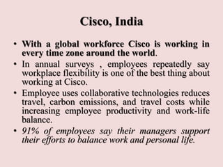 Cisco, India
• With a global workforce Cisco is working in
every time zone around the world.
• In annual surveys , employees repeatedly say
workplace flexibility is one of the best thing about
working at Cisco.
• Employee uses collaborative technologies reduces
travel, carbon emissions, and travel costs while
increasing employee productivity and work-life
balance.
• 91% of employees say their managers support
their efforts to balance work and personal life.
 